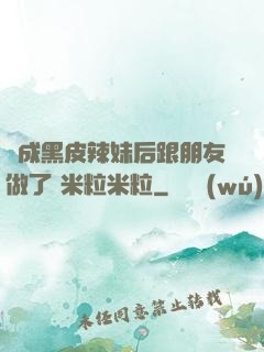 變成黑皮辣妹后跟朋友做了 米粒米粒